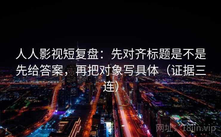 人人影视短复盘:先对齐标题是不是先给答案,再把对象写具体(证据三连) 人人影视短复盘:先对齐标题是不是先给答案,再把对象写具体(证据三连)