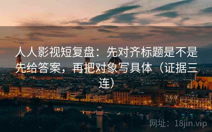 人人影视短复盘:先对齐标题是不是先给答案,再把对象写具体(证据三连) 人人影视短复盘:先对齐标题是不是先给答案,再把对象写具体(证据三连)