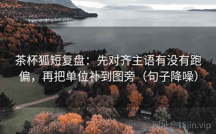 茶杯狐短复盘：先对齐主语有没有跑偏，再把单位补到图旁（句子降噪）