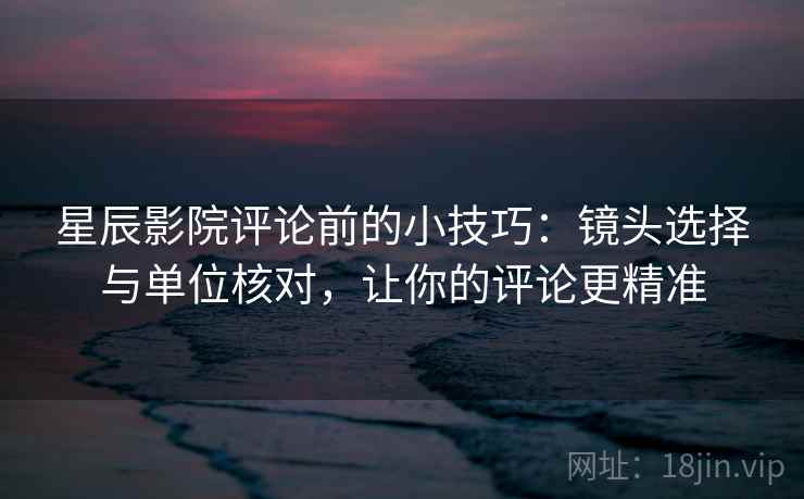 星辰影院评论前的小技巧：镜头选择与单位核对，让你的评论更精准